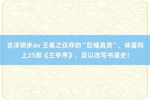 吉泽明步av 王羲之仅存的“巨幅真货”，体量向上25部《兰亭序》，足以改写书道史！