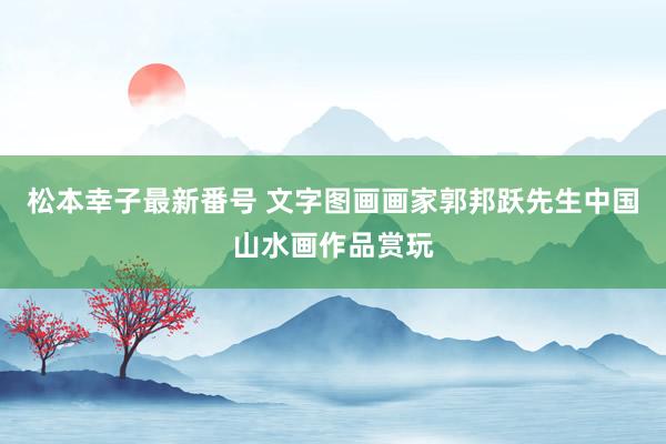松本幸子最新番号 文字图画画家郭邦跃先生中国山水画作品赏玩