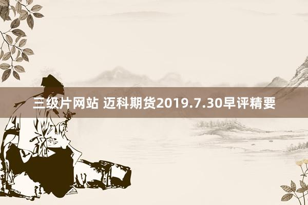 三级片网站 迈科期货2019.7.30早评精要