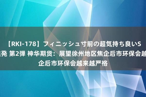 【RKI-178】フィニッシュ寸前の超気持ち良いSEX 307連発 第2弾 神华期货：展望徐州地区焦企后市环保会越来越严格