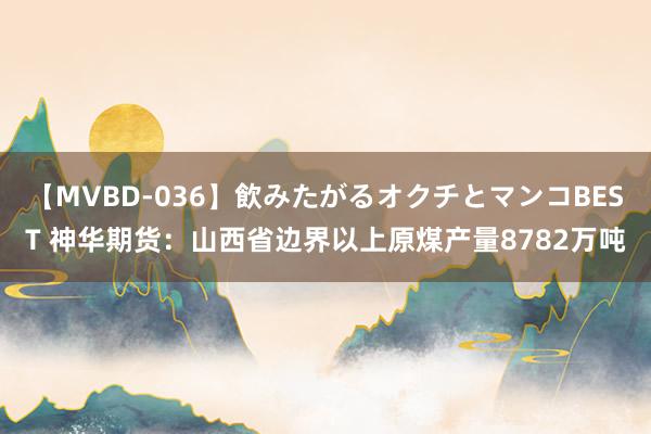 【MVBD-036】飲みたがるオクチとマンコBEST 神华期货：山西省边界以上原煤产量8782万吨