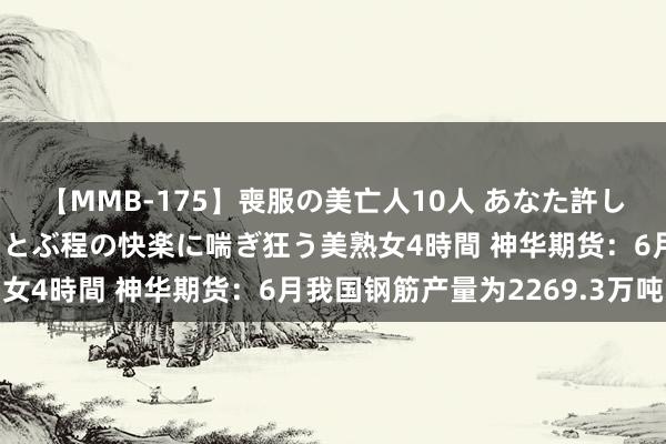 【MMB-175】喪服の美亡人10人 あなた許してください 意識がぶっとぶ程の快楽に喘ぎ狂う美熟女4時間 神华期货：6月我国钢筋产量为2269.3万吨