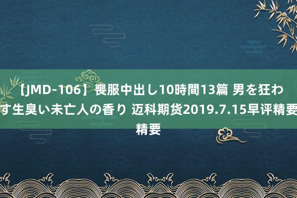 【JMD-106】喪服中出し10時間13篇 男を狂わす生臭い未亡人の香り 迈科期货2019.7.15早评精要