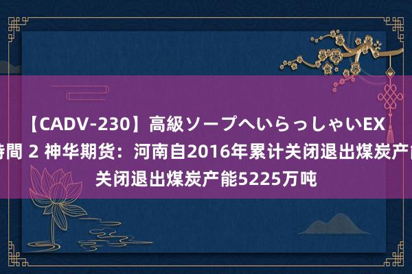 【CADV-230】高級ソープへいらっしゃいEX 巨乳限定4時間 2 神华期货：河南自2016年累计关闭退出煤炭产能5225万吨