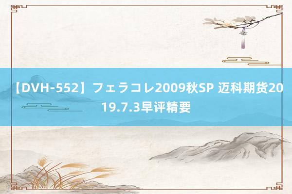 【DVH-552】フェラコレ2009秋SP 迈科期货2019.7.3早评精要