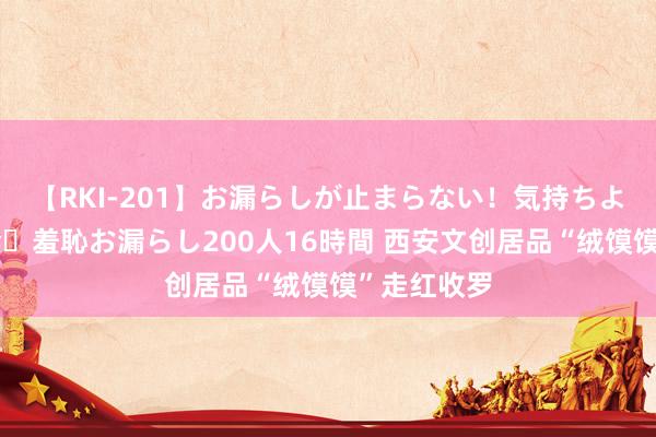 【RKI-201】お漏らしが止まらない！気持ちよすぎる失禁・羞恥お漏らし200人16時間 西安文创居品“绒馍馍”走红收罗