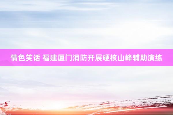情色笑话 福建厦门消防开展硬核山峰辅助演练