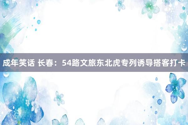 成年笑话 长春：54路文旅东北虎专列诱导搭客打卡