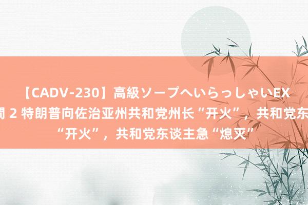 【CADV-230】高級ソープへいらっしゃいEX 巨乳限定4時間 2 特朗普向佐治亚州共和党州长“开火”，共和党东谈主急“熄灭”