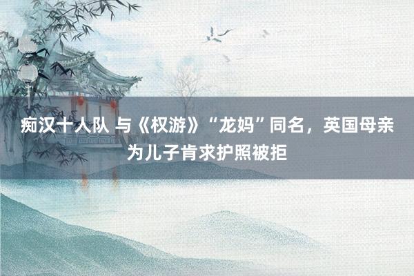 痴汉十人队 与《权游》“龙妈”同名，英国母亲为儿子肯求护照被拒