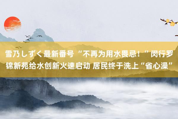 雪乃しずく最新番号 “不再为用水畏忌！”闵行罗锦新苑给水创新火速启动 居民终于洗上“省心澡”