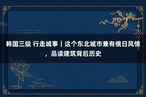 韩国三级 行走城事｜这个东北城市兼有俄日风情，品读建筑背后历史