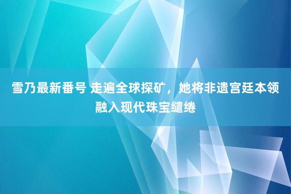 雪乃最新番号 走遍全球探矿，她将非遗宫廷本领融入现代珠宝缱绻