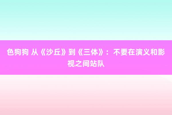 色狗狗 从《沙丘》到《三体》：不要在演义和影视之间站队