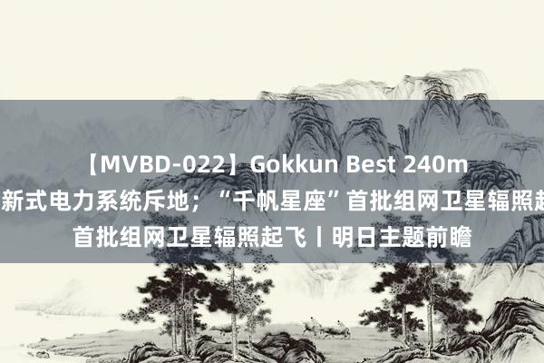 【MVBD-022】Gokkun Best 240min. 三部门发文加速新式电力系统斥地；“千帆星座”首批组网卫星辐照起飞丨明日主题前瞻
