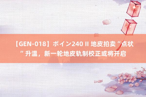【GEN-018】ボイン240 II 地皮拍卖“点状”升温，新一轮地皮轨制校正或将开启