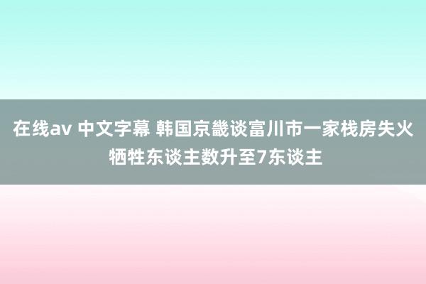 在线av 中文字幕 韩国京畿谈富川市一家栈房失火 牺牲东谈主数升至7东谈主