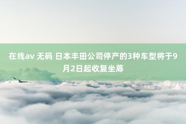 在线av 无码 日本丰田公司停产的3种车型将于9月2日起收复坐蓐