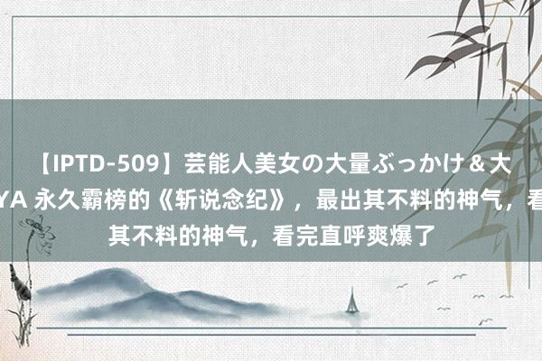 【IPTD-509】芸能人美女の大量ぶっかけ＆大量ごっくん AYA 永久霸榜的《斩说念纪》，最出其不料的神气，看完直呼爽爆了