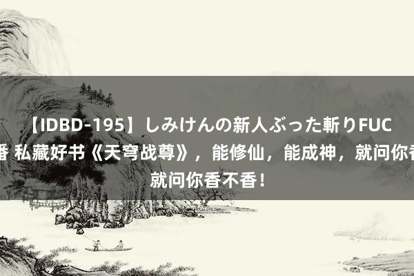 【IDBD-195】しみけんの新人ぶった斬りFUCK 6本番 私藏好书《天穹战尊》，能修仙，能成神，就问你香不香！