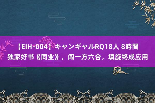 【EIH-004】キャンギャルRQ18人 8時間 独家好书《同业》，闯一方六合，填旋终成应用