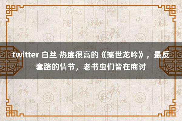 twitter 白丝 热度很高的《撼世龙吟》，最反套路的情节，老书虫们皆在商讨
