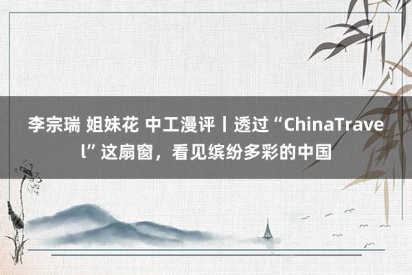 李宗瑞 姐妹花 中工漫评丨透过“ChinaTravel”这扇窗，看见缤纷多彩的中国