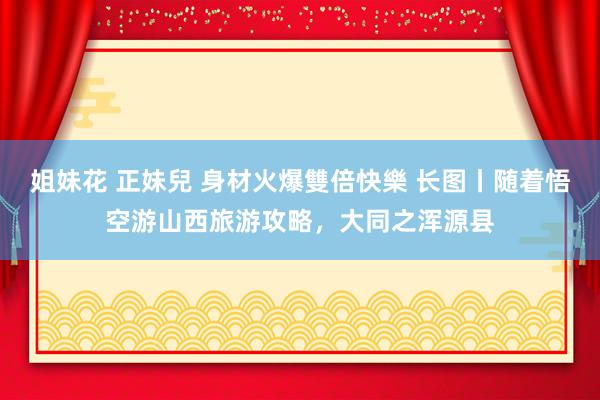 姐妹花 正妹兒 身材火爆雙倍快樂 长图丨随着悟空游山西旅游攻略，大同之浑源县