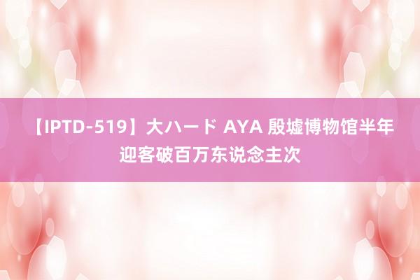 【IPTD-519】大ハード AYA 殷墟博物馆半年迎客破百万东说念主次
