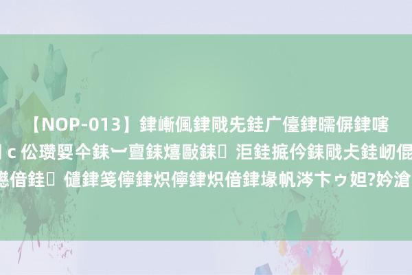 【NOP-013】銉嶃偑銉戙兂銈广儓銉曘偋銉嗐偅銉冦偡銉er.13 闅c伀瓒娿仐銇︺亶銇熺敺銇洰銈掋仱銇戙仧銈屻倱銇曘倱銇€併儫銉嬨偣銈儙銉笺儜銉炽儜銉炽偣銉堟帆涔卞ゥ妲?妗滄湪銈屻倱 环星湖旅游不雅光公交行将开放,等你的办法!