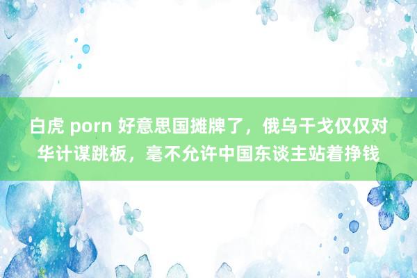白虎 porn 好意思国摊牌了，俄乌干戈仅仅对华计谋跳板，毫不允许中国东谈主站着挣钱