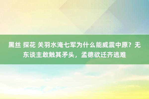 黑丝 探花 关羽水淹七军为什么能威震中原？无东谈主敢触其矛头，孟德欲迁齐逃难