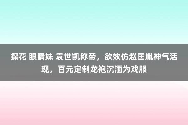 探花 眼睛妹 袁世凯称帝，欲效仿赵匡胤神气活现，百元定制龙袍沉湎为戏服