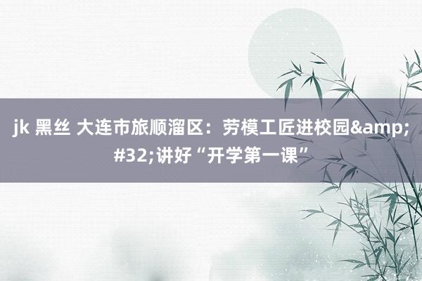 jk 黑丝 大连市旅顺溜区：劳模工匠进校园&#32;讲好“开学第一课”