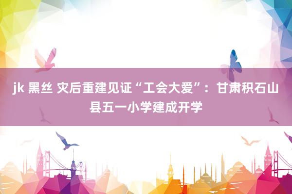 jk 黑丝 灾后重建见证“工会大爱”：甘肃积石山县五一小学建成开学