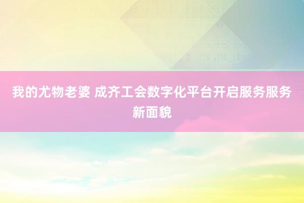 我的尤物老婆 成齐工会数字化平台开启服务服务新面貌