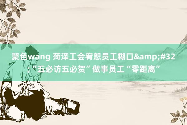 聚色wang 菏泽工会宥恕员工糊口&#32;“五必访五必贺”做事员工“零距离”