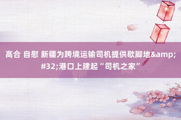 高合 自慰 新疆为跨境运输司机提供歇脚地&#32;港口上建起“司机之家”