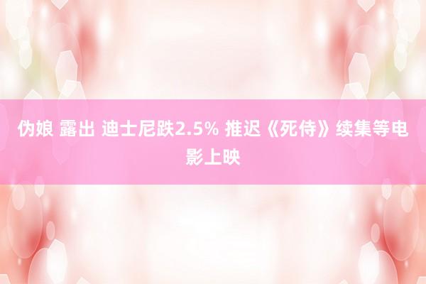 伪娘 露出 迪士尼跌2.5% 推迟《死侍》续集等电影上映