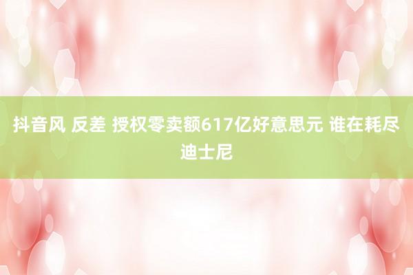 抖音风 反差 授权零卖额617亿好意思元 谁在耗尽迪士尼