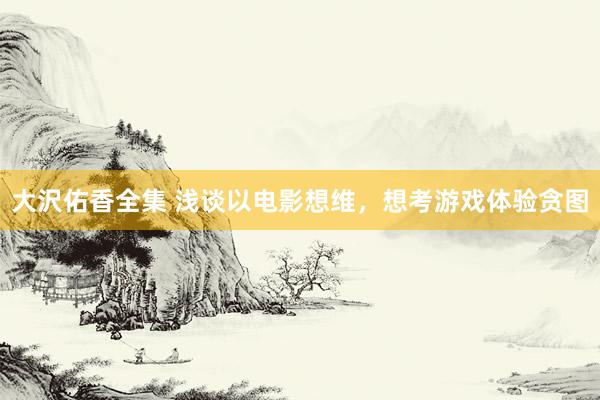 大沢佑香全集 浅谈以电影想维，想考游戏体验贪图
