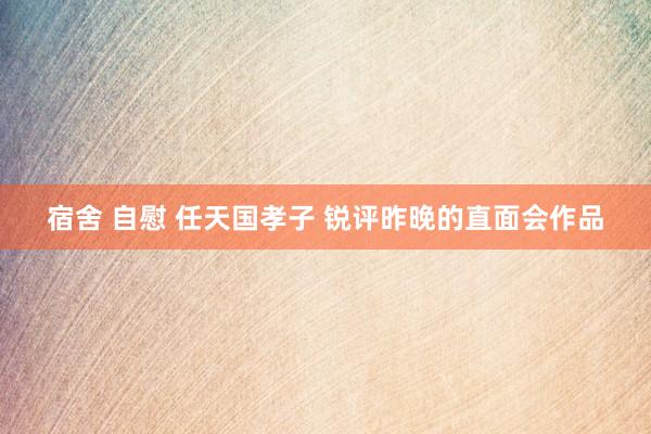 宿舍 自慰 任天国孝子 锐评昨晚的直面会作品