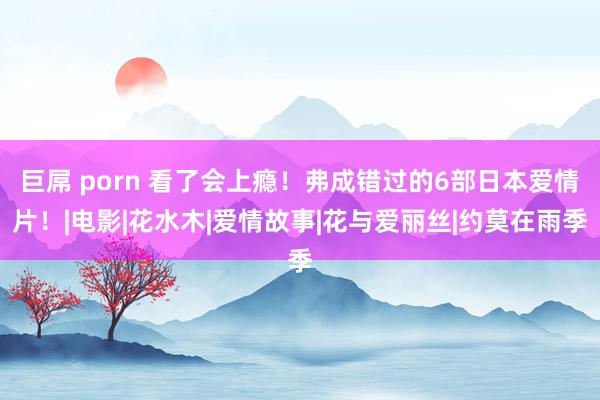 巨屌 porn 看了会上瘾！弗成错过的6部日本爱情片！|电影|花水木|爱情故事|花与爱丽丝|约莫在雨季