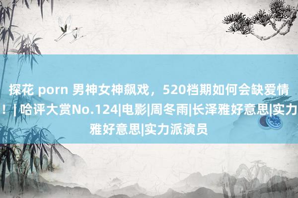 探花 porn 男神女神飙戏，520档期如何会缺爱情元素？！| 哈评大赏No.124|电影|周冬雨|长泽雅好意思|实力派演员