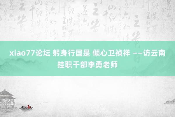 xiao77论坛 躬身行国是 倾心卫祯祥 ——访云南挂职干部李勇老师