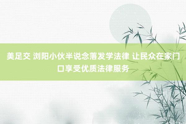 美足交 浏阳小伙半说念落发学法律 让民众在家门口享受优质法律服务
