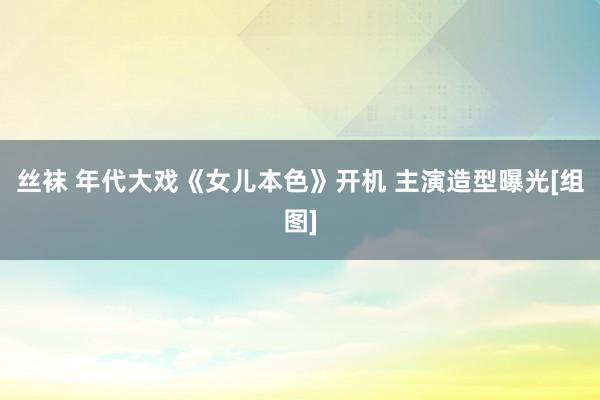 丝袜 年代大戏《女儿本色》开机 主演造型曝光[组图]