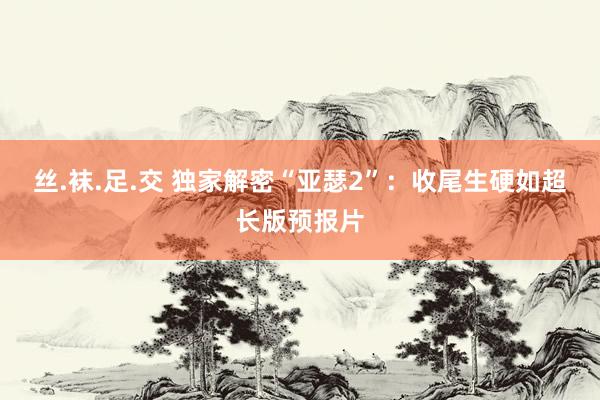 丝.袜.足.交 独家解密“亚瑟2”:收尾生硬如超长版预报片