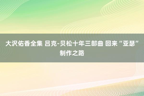 大沢佑香全集 吕克-贝松十年三部曲 回来“亚瑟”制作之路