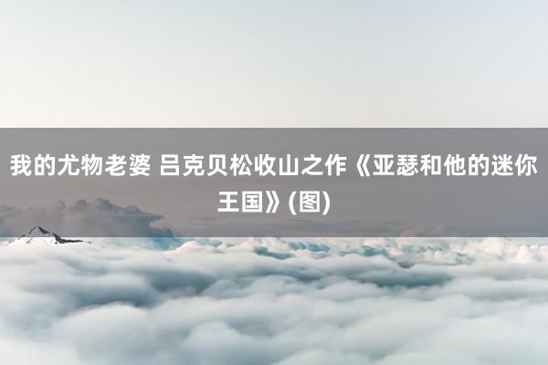 我的尤物老婆 吕克贝松收山之作《亚瑟和他的迷你王国》(图)